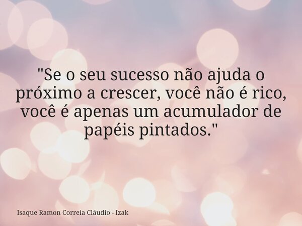 "Se o seu sucesso não ajuda o próximo a crescer, você não é rico, você é apenas um acumulador de papéis pintados."... Frase de Isaque Ramon Correia Cláudio - Izak.