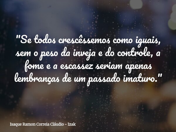 "Se todos crescêssemos como iguais, sem o peso da inveja e do controle, a fome e a escassez seriam apenas lembranças de um passado imaturo."... Frase de Isaque Ramon Correia Cláudio - Izak.