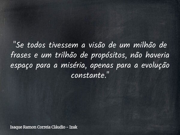 "Se todos tivessem a visão de um milhão de frases e um trilhão de propósitos, não haveria espaço para a miséria, apenas para a evolução constante."... Frase de Isaque Ramon Correia Cláudio - Izak.