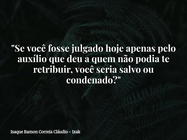 "Se você fosse julgado hoje apenas pelo auxílio que deu a quem não podia te retribuir, você seria salvo ou condenado?"... Frase de Isaque Ramon Correia Cláudio - Izak.