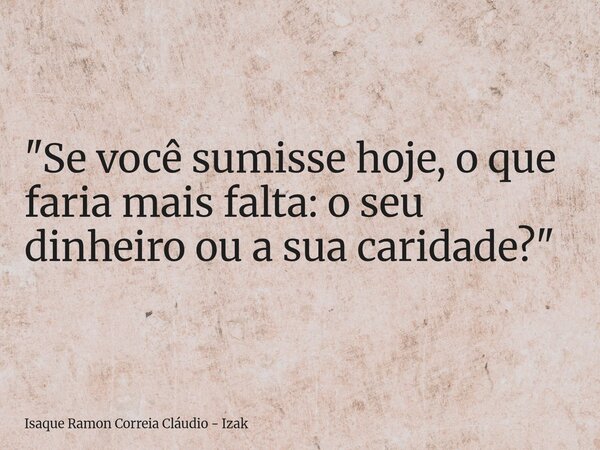 "Se você sumisse hoje, o que faria mais falta: o seu dinheiro ou a sua caridade?"... Frase de Isaque Ramon Correia Cláudio - Izak.