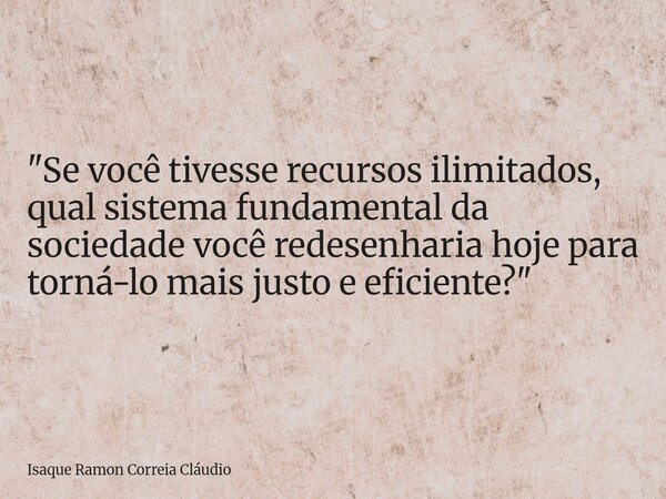 "Se você tivesse recursos ilimitados, qual sistema fundamental da sociedade você redesenharia hoje para torná-lo mais justo e eficiente?"... Frase de Isaque Ramon Correia Cláudio.