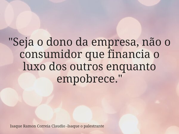 "Seja o dono da empresa, não o consumidor que financia o luxo dos outros enquanto empobrece."... Frase de Isaque Ramon Correia Claudio -Isaque o palestrante.