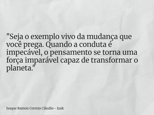 "Seja o exemplo vivo da mudança que você prega. Quando a conduta é impecável, o pensamento se torna uma força imparável capaz de transformar o planeta.&quo... Frase de Isaque Ramon Correia Cláudio - Izak.