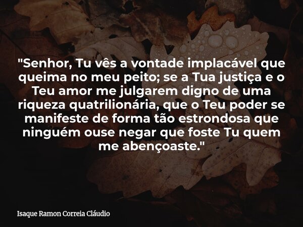 "Senhor, Tu vês a vontade implacável que queima no meu peito; se a Tua justiça e o Teu amor me julgarem digno de uma riqueza quatrilionária, que o Teu pode... Frase de Isaque Ramon Correia Cláudio.