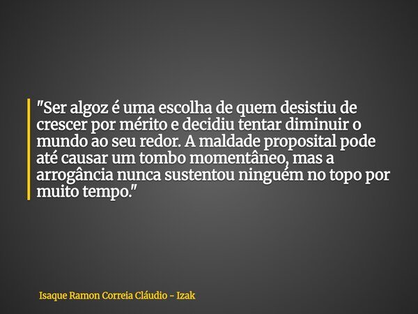 "Ser algoz é uma escolha de quem desistiu de crescer por mérito e decidiu tentar diminuir o mundo ao seu redor. A maldade proposital pode até causar um tom... Frase de Isaque Ramon Correia Cláudio - Izak.