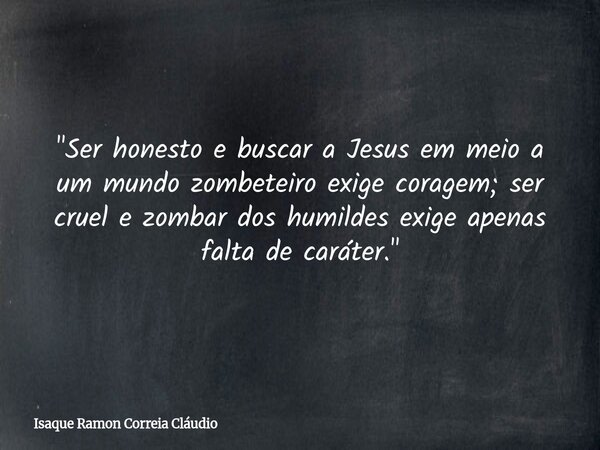 "Ser honesto e buscar a Jesus em meio a um mundo zombeteiro exige coragem; ser cruel e zombar dos humildes exige apenas falta de caráter."... Frase de Isaque Ramon Correia Cláudio.
