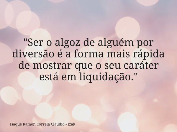 "Ser o algoz de alguém por diversão é a forma mais rápida de mostrar que o seu caráter está em liquidação."... Frase de Isaque Ramon Correia Cláudio - Izak.