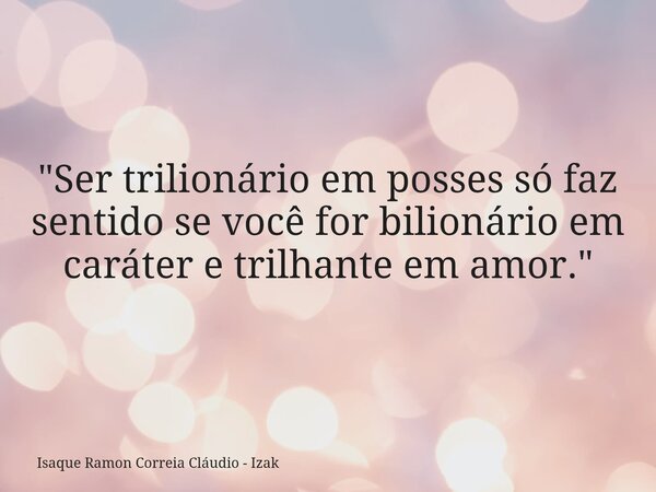 "Ser trilionário em posses só faz sentido se você for bilionário em caráter e trilhante em amor."... Frase de Isaque Ramon Correia Cláudio - Izak.