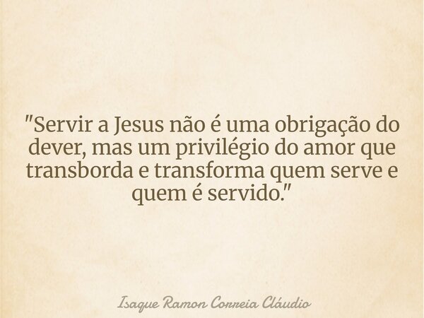 "Servir a Jesus não é uma obrigação do dever, mas um privilégio do amor que transborda e transforma quem serve e quem é servido."... Frase de Isaque Ramon Correia Cláudio.