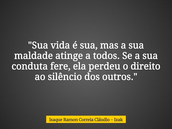 "Sua vida é sua, mas a sua maldade atinge a todos. Se a sua conduta fere, ela perdeu o direito ao silêncio dos outros."... Frase de Isaque Ramon Correia Cláudio - Izak.