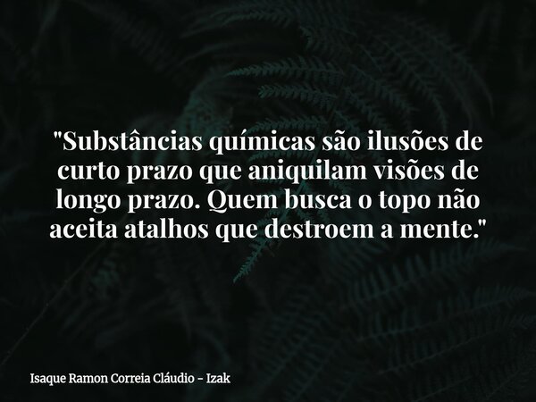 "Substâncias químicas são ilusões de curto prazo que aniquilam visões de longo prazo. Quem busca o topo não aceita atalhos que destroem a mente."... Frase de Isaque Ramon Correia Cláudio - Izak.