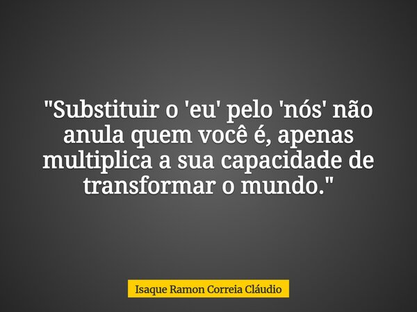 "Substituir o 'eu' pelo 'nós' não anula quem você é, apenas multiplica a sua capacidade de transformar o mundo."... Frase de Isaque Ramon Correia Cláudio.