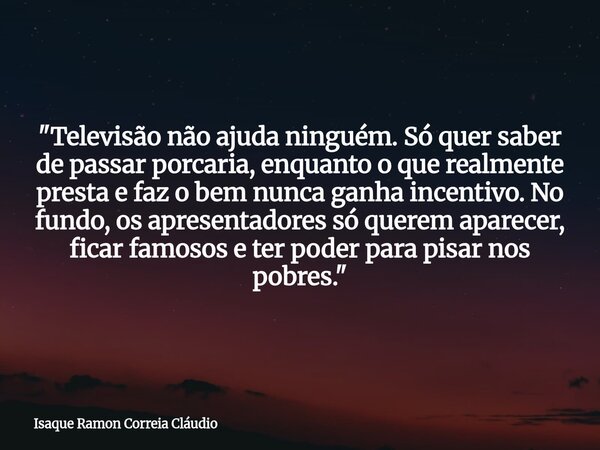 "Televisão não ajuda ninguém. Só quer saber de passar porcaria, enquanto o que realmente presta e faz o bem nunca ganha incentivo. No fundo, os apresentado... Frase de Isaque Ramon Correia Cláudio.