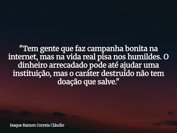 "Tem gente que faz campanha bonita na internet, mas na vida real pisa nos humildes. O dinheiro arrecadado pode até ajudar uma instituição, mas o caráter de... Frase de Isaque Ramon Correia Cláudio.