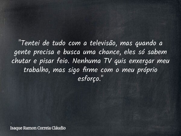 "Tentei de tudo com a televisão, mas quando a gente precisa e busca uma chance, eles só sabem chutar e pisar feio. Nenhuma TV quis enxergar meu trabalho, m... Frase de Isaque Ramon Correia Cláudio.