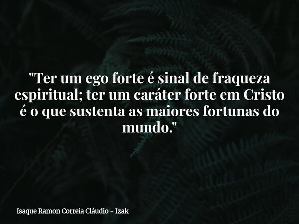 "Ter um ego forte é sinal de fraqueza espiritual; ter um caráter forte em Cristo é o que sustenta as maiores fortunas do mundo."... Frase de Isaque Ramon Correia Cláudio - Izak.