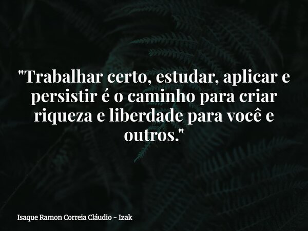 "Trabalhar certo, estudar, aplicar e persistir é o caminho para criar riqueza e liberdade para você e outros."... Frase de Isaque Ramon Correia Cláudio - Izak.