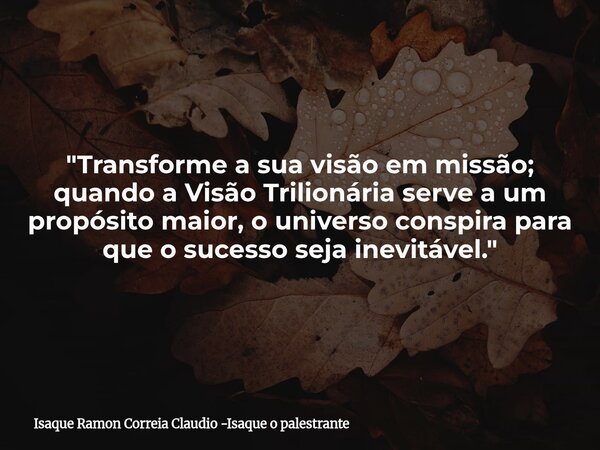 "Transforme a sua visão em missão; quando a Visão Trilionária serve a um propósito maior, o universo conspira para que o sucesso seja inevitável."... Frase de Isaque Ramon Correia Claudio -Isaque o palestrante.