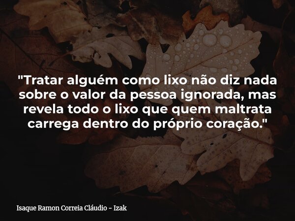 "Tratar alguém como lixo não diz nada sobre o valor da pessoa ignorada, mas revela todo o lixo que quem maltrata carrega dentro do próprio coração."... Frase de Isaque Ramon Correia Cláudio - Izak.