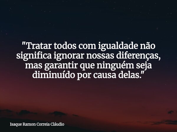 "Tratar todos com igualdade não significa ignorar nossas diferenças, mas garantir que ninguém seja diminuído por causa delas."... Frase de Isaque Ramon Correia Cláudio.
