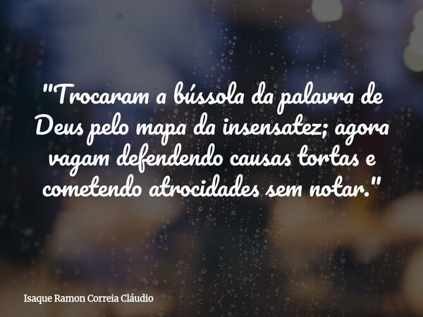 "Trocaram a bússola da palavra de Deus pelo mapa da insensatez; agora vagam defendendo causas tortas e cometendo atrocidades sem notar."... Frase de Isaque Ramon Correia Cláudio.
