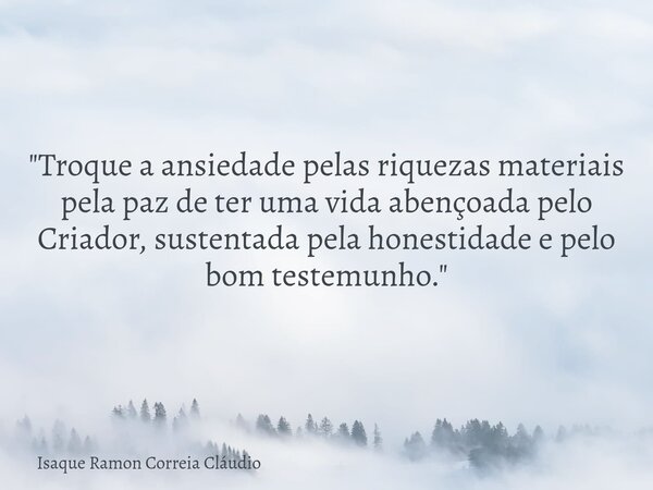 "Troque a ansiedade pelas riquezas materiais pela paz de ter uma vida abençoada pelo Criador, sustentada pela honestidade e pelo bom testemunho."... Frase de Isaque Ramon Correia Cláudio.