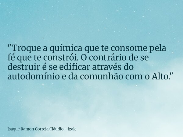 "Troque a química que te consome pela fé que te constrói. O contrário de se destruir é se edificar através do autodomínio e da comunhão com o Alto."... Frase de Isaque Ramon Correia Cláudio - Izak.