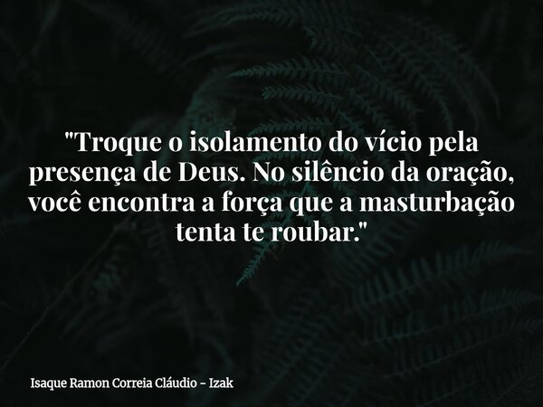 "Troque o isolamento do vício pela presença de Deus. No silêncio da oração, você encontra a força que a masturbação tenta te roubar."... Frase de Isaque Ramon Correia Cláudio - Izak.