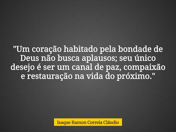 "Um coração habitado pela bondade de Deus não busca aplausos; seu único desejo é ser um canal de paz, compaixão e restauração na vida do próximo."... Frase de Isaque Ramon Correia Cláudio.