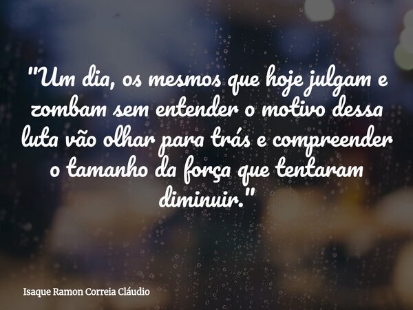"Um dia, os mesmos que hoje julgam e zombam sem entender o motivo dessa luta vão olhar para trás e compreender o tamanho da força que tentaram diminuir.&qu... Frase de Isaque Ramon Correia Cláudio.