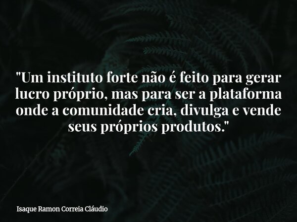"Um instituto forte não é feito para gerar lucro próprio, mas para ser a plataforma onde a comunidade cria, divulga e vende seus próprios produtos."... Frase de Isaque Ramon Correia Cláudio.