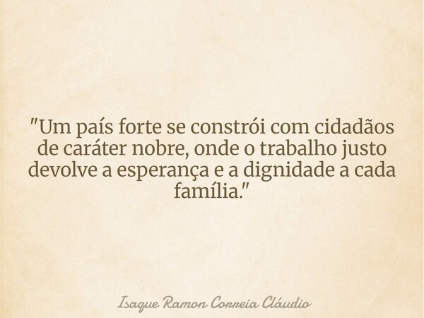 "Um país forte se constrói com cidadãos de caráter nobre, onde o trabalho justo devolve a esperança e a dignidade a cada família."... Frase de Isaque Ramon Correia Cláudio.