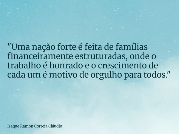 "Uma nação forte é feita de famílias financeiramente estruturadas, onde o trabalho é honrado e o crescimento de cada um é motivo de orgulho para todos.&quo... Frase de Isaque Ramon Correia Cláudio.