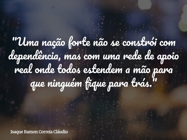 "Uma nação forte não se constrói com dependência, mas com uma rede de apoio real onde todos estendem a mão para que ninguém fique para trás."... Frase de Isaque Ramon Correia Cláudio.