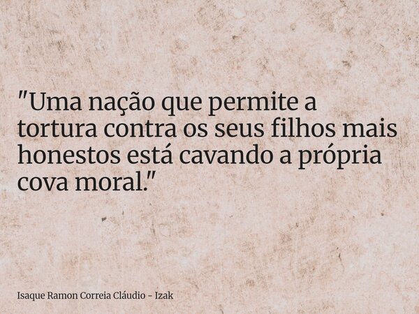 "Uma nação que permite a tortura contra os seus filhos mais honestos está cavando a própria cova moral."... Frase de Isaque Ramon Correia Cláudio - Izak.