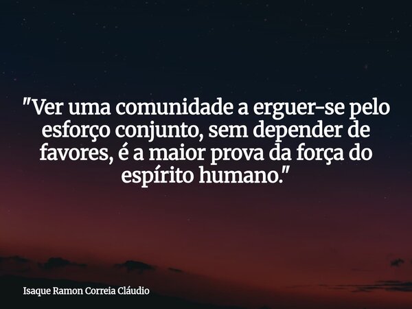 "Ver uma comunidade a erguer-se pelo esforço conjunto, sem depender de favores, é a maior prova da força do espírito humano."... Frase de Isaque Ramon Correia Cláudio.