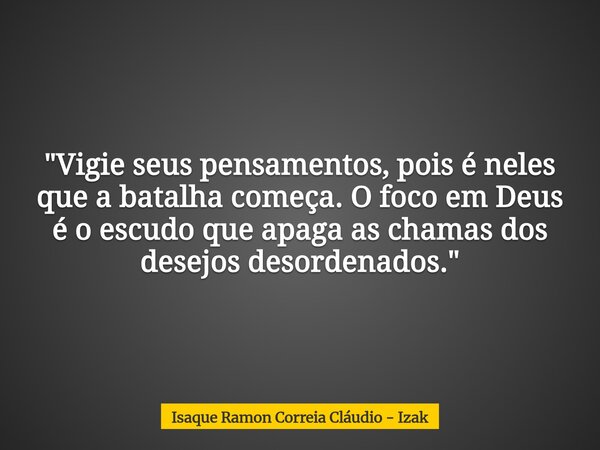 "Vigie seus pensamentos, pois é neles que a batalha começa. O foco em Deus é o escudo que apaga as chamas dos desejos desordenados."... Frase de Isaque Ramon Correia Cláudio - Izak.