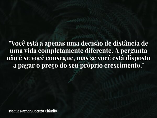 ​"Você está a apenas uma decisão de distância de uma vida completamente diferente. A pergunta não é se você consegue, mas se você está disposto a pagar o p... Frase de Isaque Ramon Correia Cláudio.