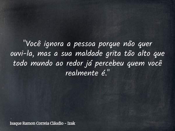 "Você ignora a pessoa porque não quer ouvi-la, mas a sua maldade grita tão alto que todo mundo ao redor já percebeu quem você realmente é."... Frase de Isaque Ramon Correia Cláudio - Izak.