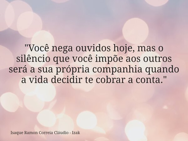 "Você nega ouvidos hoje, mas o silêncio que você impõe aos outros será a sua própria companhia quando a vida decidir te cobrar a conta."... Frase de Isaque Ramon Correia Cláudio - Izak.