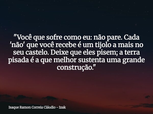 "Você que sofre como eu: não pare. Cada 'não' que você recebe é um tijolo a mais no seu castelo. Deixe que eles pisem; a terra pisada é a que melhor susten... Frase de Isaque Ramon Correia Cláudio - Izak.