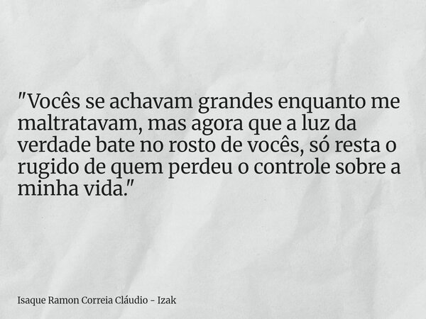 "Vocês se achavam grandes enquanto me maltratavam, mas agora que a luz da verdade bate no rosto de vocês, só resta o rugido de quem perdeu o controle sobre... Frase de Isaque Ramon Correia Cláudio - Izak.