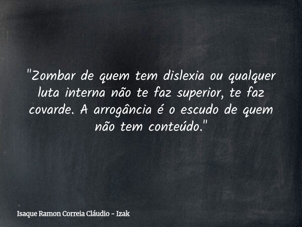 "Zombar de quem tem dislexia ou qualquer luta interna não te faz superior, te faz covarde. A arrogância é o escudo de quem não tem conteúdo."... Frase de Isaque Ramon Correia Cláudio - Izak.