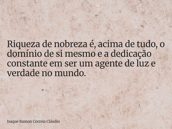 Riqueza de nobreza é, acima de tudo, o domínio de si mesmo e a dedicação constante em ser um agente de luz e verdade no mundo.... Frase de Isaque Ramon Correia Cláudio.