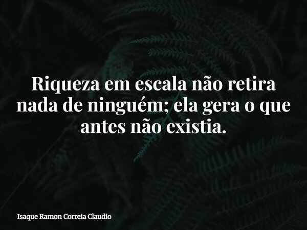 Riqueza em escala não retira nada de ninguém; ela gera o que antes não existia.... Frase de Isaque Ramon Correia Claudio.