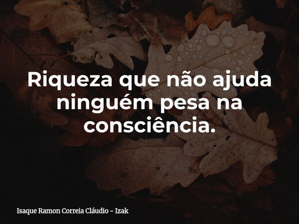 Riqueza que não ajuda ninguém pesa na consciência.... Frase de Isaque Ramon Correia Cláudio - Izak.