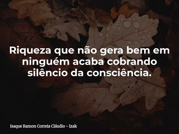 Riqueza que não gera bem em ninguém acaba cobrando silêncio da consciência.... Frase de Isaque Ramon Correia Cláudio - Izak.