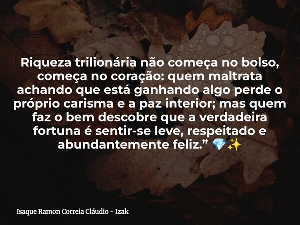 Riqueza trilionária não começa no bolso, começa no coração: quem maltrata achando que está ganhando algo perde o próprio carisma e a paz interior; mas quem faz ... Frase de Isaque Ramon Correia Cláudio - Izak.
