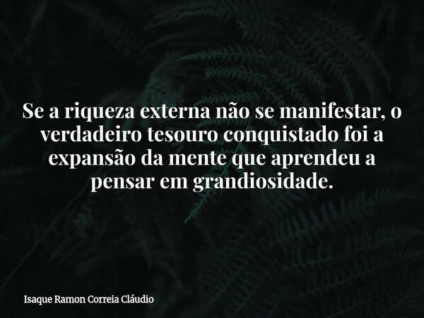 Se a riqueza externa não se manifestar, o verdadeiro tesouro conquistado foi a expansão da mente que aprendeu a pensar em grandiosidade.... Frase de Isaque Ramon Correia Cláudio.